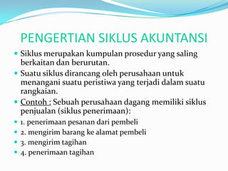 PENGERTIAN SIKLUS AKUNTANSI
 Siklus merupakan kumpulan prosedur yang saling
  berkaitan dan berurutan.
 Suatu siklus dirancang oleh perusahaan untuk
  menangani suatu peristiwa yang terjadi dalam suatu
  rangkaian.
 Contoh : Sebuah perusahaan dagang memiliki siklus
  penjualan (siklus penerimaan):
   1. penerimaan pesanan dari pembeli
   2. mengirim barang ke alamat pembeli
   3. mengirim tagihan
   4. penerimaan tagihan
 