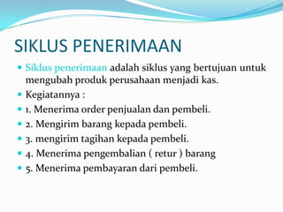 SIKLUS PENERIMAAN
 Siklus penerimaan adalah siklus yang bertujuan untuk
    mengubah produk perusahaan menjadi kas.
   Kegiatannya :
   1. Menerima order penjualan dan pembeli.
   2. Mengirim barang kepada pembeli.
   3. mengirim tagihan kepada pembeli.
   4. Menerima pengembalian ( retur ) barang
   5. Menerima pembayaran dari pembeli.
 