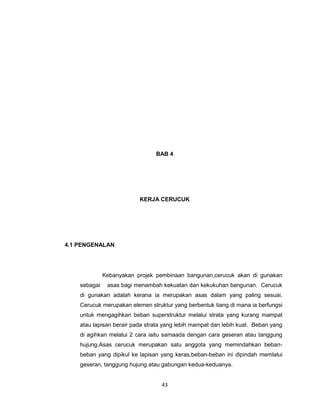 BAB 4




                          KERJA CERUCUK




4.1 PENGENALAN




              Kebanyakan projek pembinaan bangunan,cerucuk akan di gunakan
    sebagai    asas bagi menambah kekuatan dan kekukuhan bangunan. Cerucuk
    di gunakan adalah kerana ia merupakan asas dalam yang paling sesuai.
    Cerucuk merupakan elemen struktur yang berbentuk tiang di mana ia berfungsi
    untuk mengagihkan beban superstruktur melalui strata yang kurang mampat
    atau lapisan berair pada strata yang lebih mampat dan lebih kuat. Beban yang
    di agihkan melalui 2 cara iaitu samaada dengan cara geseran atau tanggung
    hujung.Asas cerucuk merupakan satu anggota yang memindahkan beban-
    beban yang dipikul ke lapisan yang keras,beban-beban ini dipindah memlalui
    geseran, tanggung hujung atau gabungan kedua-keduanya.


                                  43
 