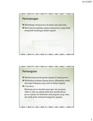10/10/2007




Perlindungan

 Melindungi setiap proses di antara satu sama lain.
 Mesti ada kesepaduan supaya tiada proses yang boleh
 mengubah kandungan dalam ingatan




Perkongsian

 Membenarkan perkongsian ingatan di antara proses.
 Melibatkan keadaan dimana proses dibenarkan untuk
 mencapai bahagian yang sama di dalam ingatan.
 Contohnya :
 Beberapa proses hendak mencapai satu program
 (dBase) oleh itu adalah lebih baik membenarkan
 proses-proses itu melarikan satu program yang sama
 dan tidak perlu saling berasingan ke ingatan.




                                                               5
 