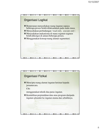 10/10/2007




Organisasi Logikal
 Berperanan menyediakan ruang ingatan supaya
 beberapa proses boleh dilaksanakan pada suatu masa.
 Menyediakan perlindungan read only, execute only.
 Menyediakan mekanisma di mana segmen-segmen
 boleh dikongsi di antara beberapa proses.
 Menggunakan konsep ruang alamat segmentasi.




Organisasi Fizikal

 Mencipta ruang alamat ingatan lutsinar kepada
 juruaturcara.
 Cth:
 menggunakan teknik dua paras ingatan.
 Kendalikan perpindahan data atau program daripada
 ingatan sekunder ke ingatan utama dan sebaliknya.




                                                               6
 