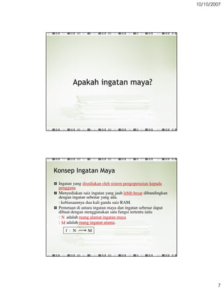 10/10/2007




        Apakah ingatan maya?




Konsep Ingatan Maya
 Ingatan yang disediakan oleh sistem pengoperasian kepada
 pengguna
 Menyediakan saiz ingatan yang jauh lebih besar dibandingkan
 dengan ingatan sebenar yang ada.
 : kebiasaannya dua kali ganda saiz RAM.
 Pemetaan di antara ingatan maya dan ingatan sebenar dapat
 dibuat dengan menggunakan satu fungsi tertentu iaitu
 : N adalah ruang alamat ingatan maya
 : M adalah ruang ingatan utama.
    f : N       M




                                                                       7
 