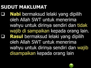 SUDUT MAKLUMAT
 Nabi bermaksud lelaki yang dipilih
   oleh Allah SWT untuk menerima
   wahyu untuk dirinya sendiri dan tidak
   wajib di sampaikan kepada orang lain.
 Rasul bermaksud lelaki yang dipilih
   oleh Allah SWT untuk menerima
   wahyu untuk dirinya sendiri dan wajib
   disampaikan kepada orang lain
 
