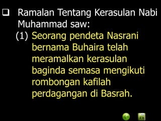  Ramalan Tentang Kerasulan Nabi
   Muhammad saw:
  (1) Seorang pendeta Nasrani
      bernama Buhaira telah
      meramalkan kerasulan
      baginda semasa mengikuti
      rombongan kafilah
      perdagangan di Basrah.
 