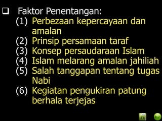  Faktor Penentangan:
  (1) Perbezaan kepercayaan dan
      amalan
  (2) Prinsip persamaan taraf
  (3) Konsep persaudaraan Islam
  (4) Islam melarang amalan jahiliah
  (5) Salah tanggapan tentang tugas
      Nabi
  (6) Kegiatan pengukiran patung
      berhala terjejas
 