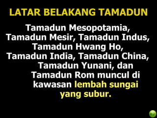 LATAR BELAKANG TAMADUN
   Tamadun Mesopotamia,
Tamadun Mesir, Tamadun Indus,
    Tamadun Hwang Ho,
Tamadun India, Tamadun China,
      Tamadun Yunani, dan
    Tamadun Rom muncul di
     kawasan lembah sungai
          yang subur.
 