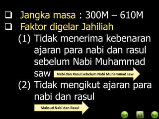  Jangka masa : 300M – 610M
 Faktor digelar Jahiliah
  (1) Tidak menerima kebenaran
      ajaran para nabi dan rasul
      sebelum Nabi Muhammad
      saw Nabi dan Rasul sebelum Nabi Muhammad saw
  (2) Tidak mengikut ajaran para
      nabi dan rasul
            Maksud Nabi dan Rasul
 