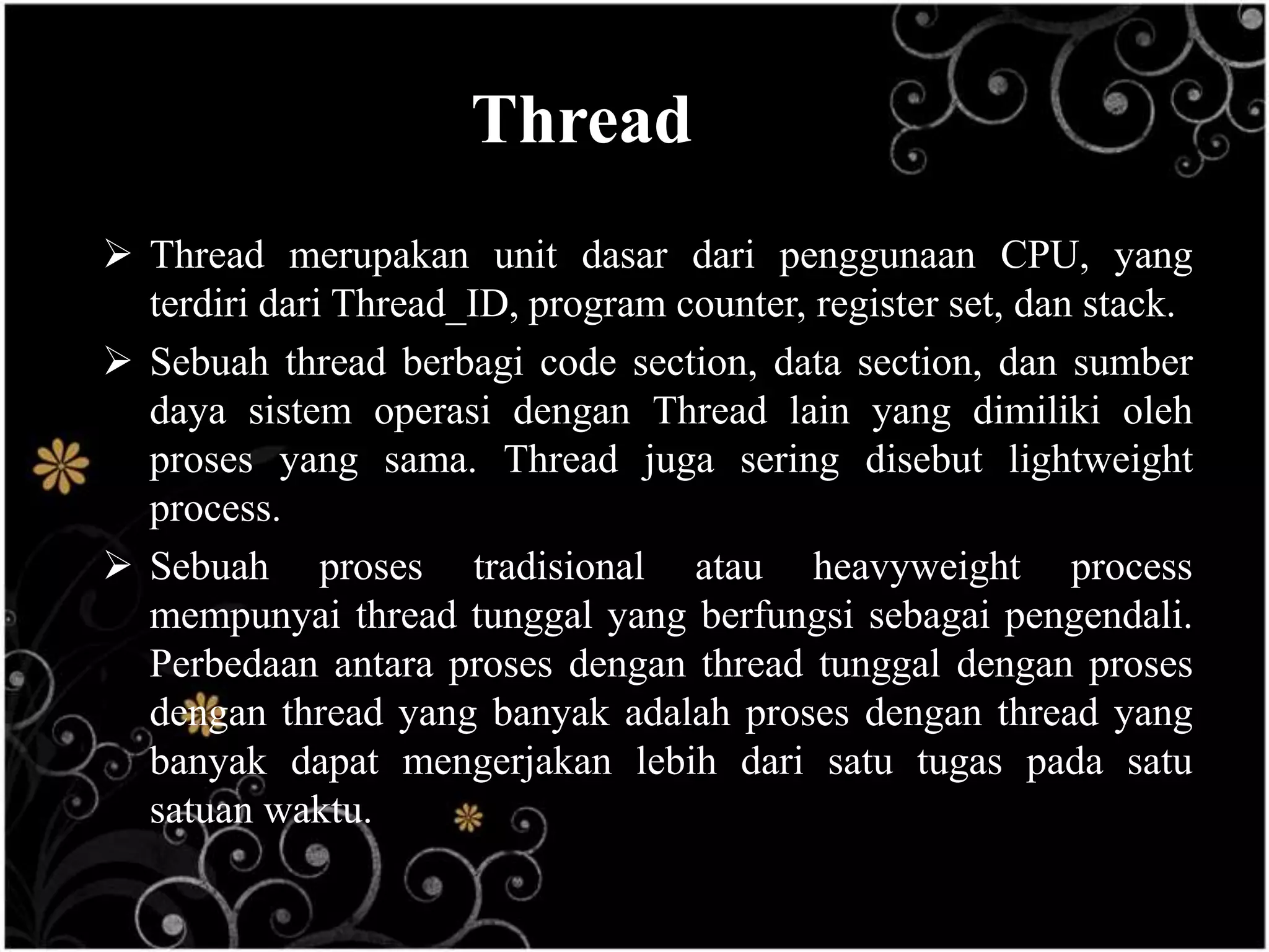 Thread
 Thread merupakan unit dasar dari penggunaan CPU, yang
  terdiri dari Thread_ID, program counter, register set, dan stack.
 Sebuah thread berbagi code section, data section, dan sumber
  daya sistem operasi dengan Thread lain yang dimiliki oleh
  proses yang sama. Thread juga sering disebut lightweight
  process.
 Sebuah proses tradisional atau heavyweight process
  mempunyai thread tunggal yang berfungsi sebagai pengendali.
  Perbedaan antara proses dengan thread tunggal dengan proses
  dengan thread yang banyak adalah proses dengan thread yang
  banyak dapat mengerjakan lebih dari satu tugas pada satu
  satuan waktu.
 