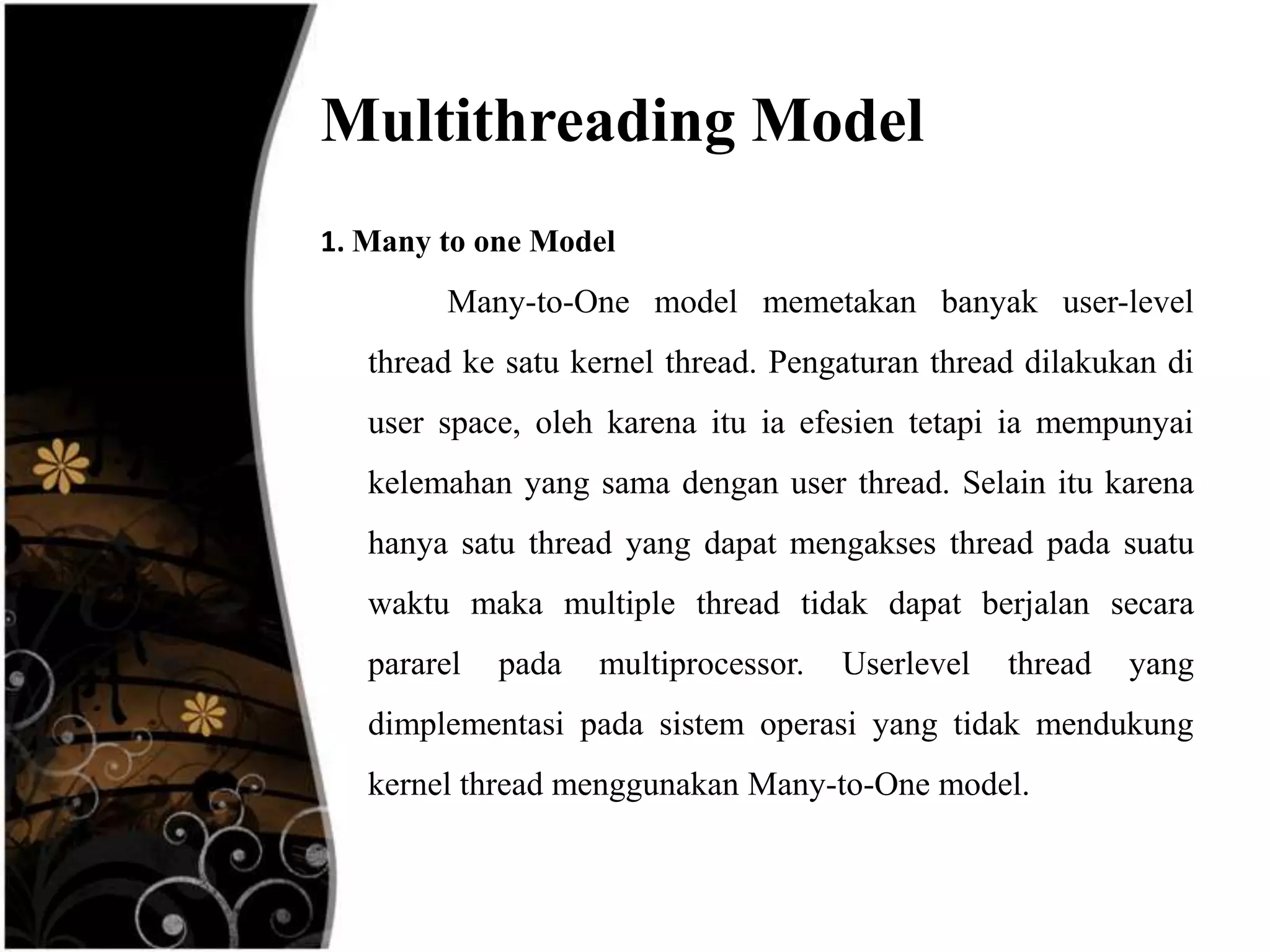 Multithreading Model
1. Many to one Model
        Many-to-One model memetakan banyak user-level
   thread ke satu kernel thread. Pengaturan thread dilakukan di
   user space, oleh karena itu ia efesien tetapi ia mempunyai
   kelemahan yang sama dengan user thread. Selain itu karena
   hanya satu thread yang dapat mengakses thread pada suatu
   waktu maka multiple thread tidak dapat berjalan secara
   pararel   pada   multiprocessor.   Userlevel   thread   yang
   dimplementasi pada sistem operasi yang tidak mendukung
   kernel thread menggunakan Many-to-One model.
 