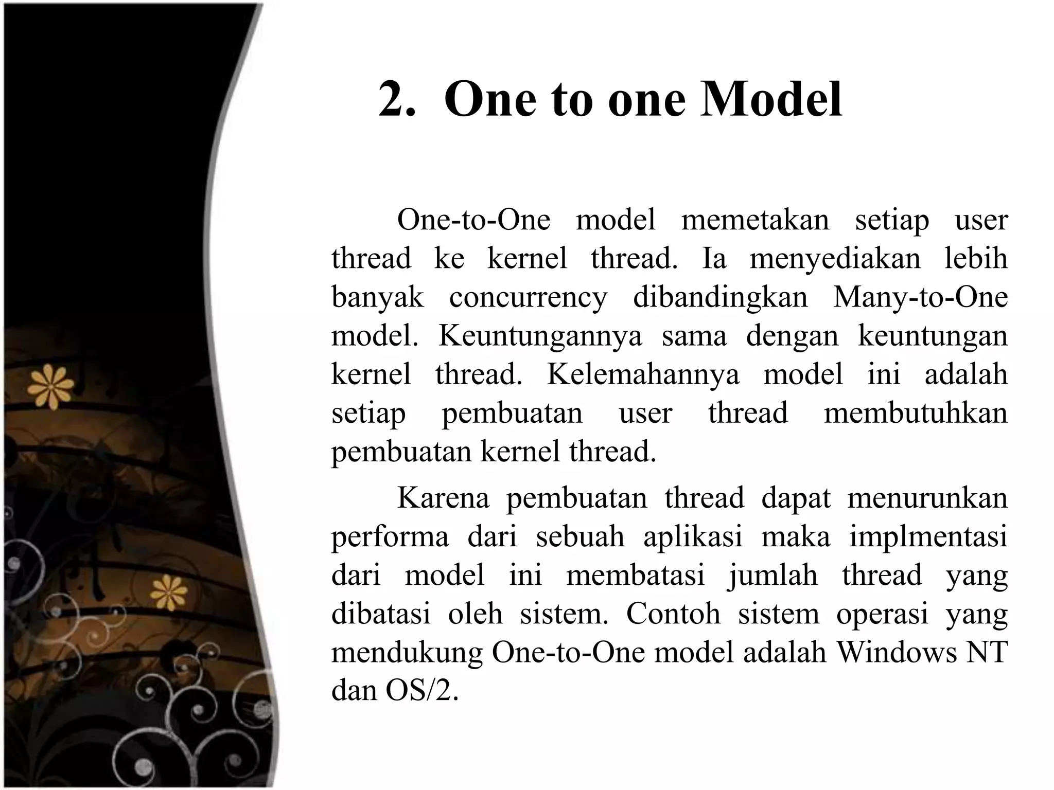 2. One to one Model

     One-to-One model memetakan setiap user
thread ke kernel thread. Ia menyediakan lebih
banyak concurrency dibandingkan Many-to-One
model. Keuntungannya sama dengan keuntungan
kernel thread. Kelemahannya model ini adalah
setiap pembuatan user thread membutuhkan
pembuatan kernel thread.
     Karena pembuatan thread dapat menurunkan
performa dari sebuah aplikasi maka implmentasi
dari model ini membatasi jumlah thread yang
dibatasi oleh sistem. Contoh sistem operasi yang
mendukung One-to-One model adalah Windows NT
dan OS/2.
 