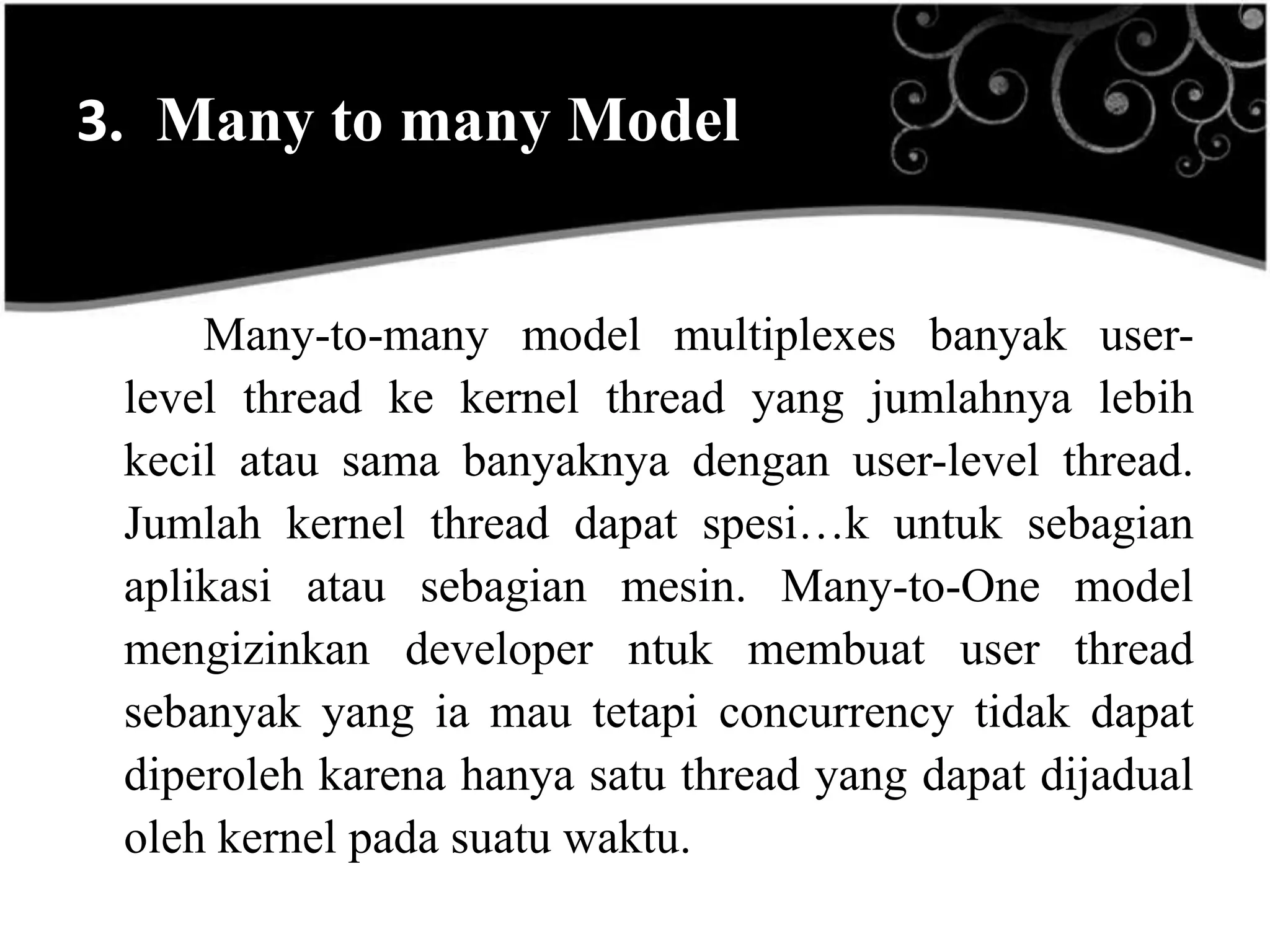 3. Many to many Model


     Many-to-many model multiplexes banyak user-
 level thread ke kernel thread yang jumlahnya lebih
 kecil atau sama banyaknya dengan user-level thread.
 Jumlah kernel thread dapat spesi…k untuk sebagian
 aplikasi atau sebagian mesin. Many-to-One model
 mengizinkan developer ntuk membuat user thread
 sebanyak yang ia mau tetapi concurrency tidak dapat
 diperoleh karena hanya satu thread yang dapat dijadual
 oleh kernel pada suatu waktu.
 