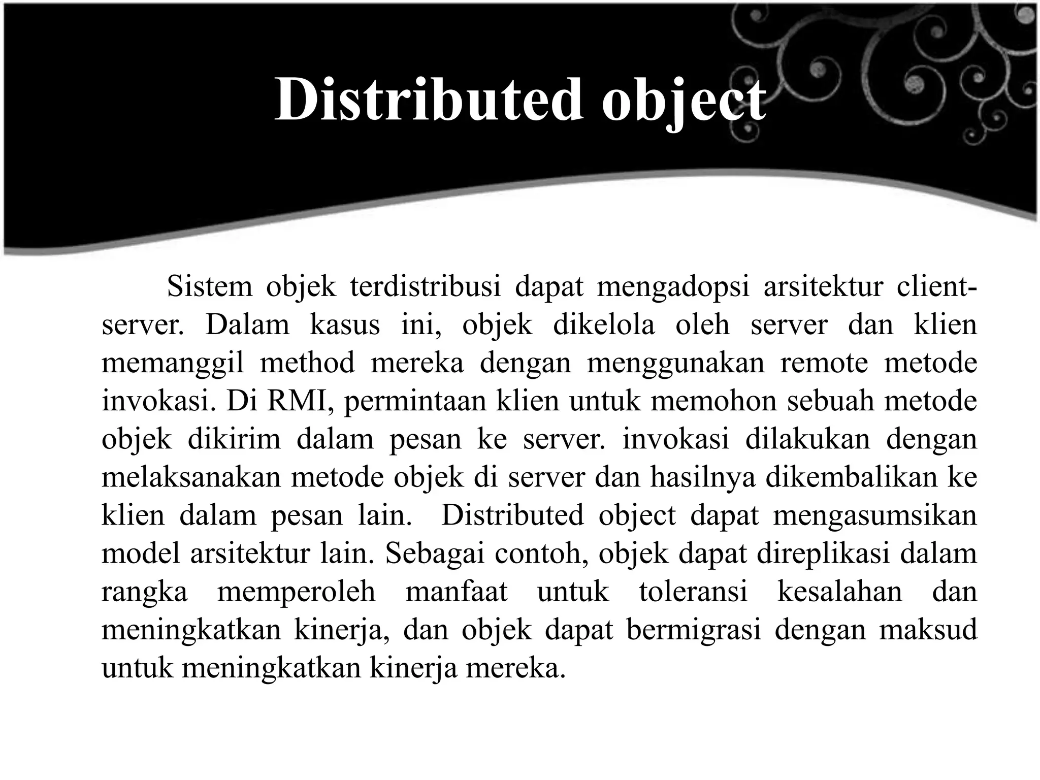 Distributed object

     Sistem objek terdistribusi dapat mengadopsi arsitektur client-
server. Dalam kasus ini, objek dikelola oleh server dan klien
memanggil method mereka dengan menggunakan remote metode
invokasi. Di RMI, permintaan klien untuk memohon sebuah metode
objek dikirim dalam pesan ke server. invokasi dilakukan dengan
melaksanakan metode objek di server dan hasilnya dikembalikan ke
klien dalam pesan lain. Distributed object dapat mengasumsikan
model arsitektur lain. Sebagai contoh, objek dapat direplikasi dalam
rangka memperoleh manfaat untuk toleransi kesalahan dan
meningkatkan kinerja, dan objek dapat bermigrasi dengan maksud
untuk meningkatkan kinerja mereka.
 