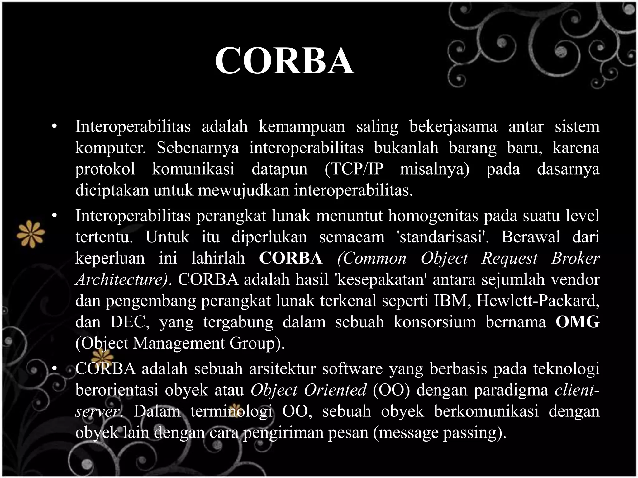 CORBA
• Interoperabilitas adalah kemampuan saling bekerjasama antar sistem
  komputer. Sebenarnya interoperabilitas bukanlah barang baru, karena
  protokol komunikasi datapun (TCP/IP misalnya) pada dasarnya
  diciptakan untuk mewujudkan interoperabilitas.
• Interoperabilitas perangkat lunak menuntut homogenitas pada suatu level
  tertentu. Untuk itu diperlukan semacam 'standarisasi'. Berawal dari
  keperluan ini lahirlah CORBA (Common Object Request Broker
  Architecture). CORBA adalah hasil 'kesepakatan' antara sejumlah vendor
  dan pengembang perangkat lunak terkenal seperti IBM, Hewlett-Packard,
  dan DEC, yang tergabung dalam sebuah konsorsium bernama OMG
  (Object Management Group).
• CORBA adalah sebuah arsitektur software yang berbasis pada teknologi
  berorientasi obyek atau Object Oriented (OO) dengan paradigma client-
  server. Dalam terminologi OO, sebuah obyek berkomunikasi dengan
  obyek lain dengan cara pengiriman pesan (message passing).
 