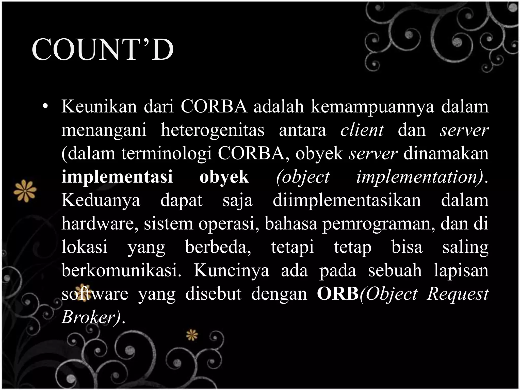 COUNT’D
• Keunikan dari CORBA adalah kemampuannya dalam
  menangani heterogenitas antara client dan server
  (dalam terminologi CORBA, obyek server dinamakan
  implementasi obyek (object implementation).
  Keduanya dapat saja diimplementasikan dalam
  hardware, sistem operasi, bahasa pemrograman, dan di
  lokasi yang berbeda, tetapi tetap bisa saling
  berkomunikasi. Kuncinya ada pada sebuah lapisan
  software yang disebut dengan ORB(Object Request
  Broker).
 