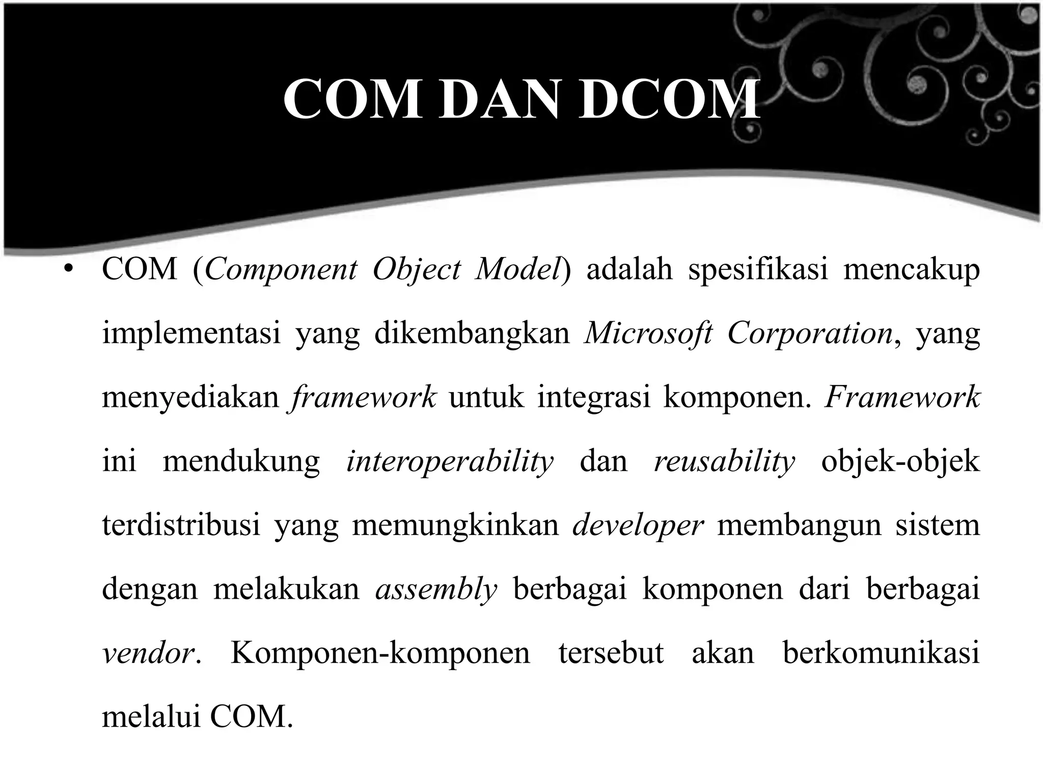COM DAN DCOM

• COM (Component Object Model) adalah spesifikasi mencakup
  implementasi yang dikembangkan Microsoft Corporation, yang
  menyediakan framework untuk integrasi komponen. Framework
  ini mendukung interoperability dan reusability objek-objek
  terdistribusi yang memungkinkan developer membangun sistem
  dengan melakukan assembly berbagai komponen dari berbagai
  vendor. Komponen-komponen tersebut akan berkomunikasi
  melalui COM.
 