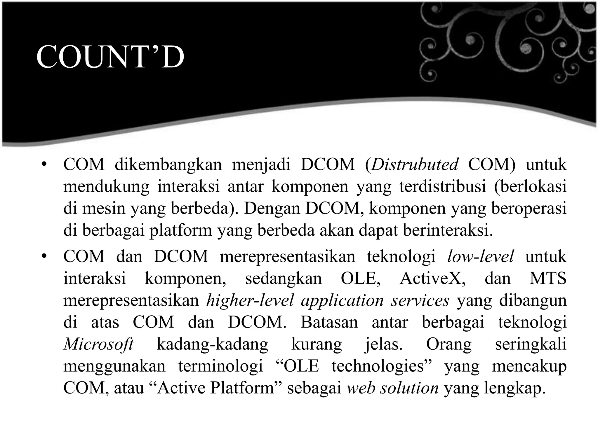 COUNT’D


• COM dikembangkan menjadi DCOM (Distrubuted COM) untuk
  mendukung interaksi antar komponen yang terdistribusi (berlokasi
  di mesin yang berbeda). Dengan DCOM, komponen yang beroperasi
  di berbagai platform yang berbeda akan dapat berinteraksi.
• COM dan DCOM merepresentasikan teknologi low-level untuk
  interaksi komponen, sedangkan OLE, ActiveX, dan MTS
  merepresentasikan higher-level application services yang dibangun
  di atas COM dan DCOM. Batasan antar berbagai teknologi
  Microsoft kadang-kadang kurang jelas. Orang seringkali
  menggunakan terminologi “OLE technologies” yang mencakup
  COM, atau “Active Platform” sebagai web solution yang lengkap.
 