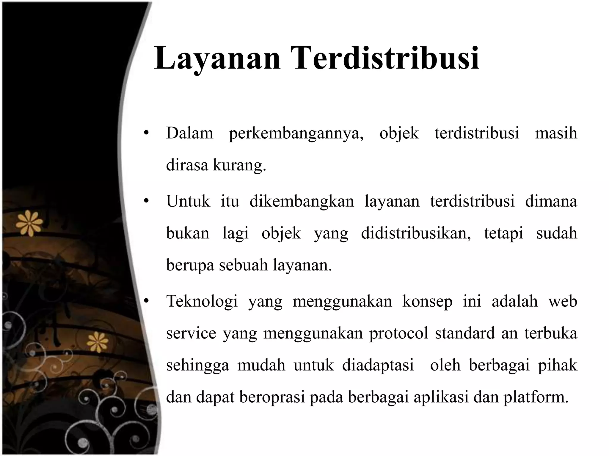 Layanan Terdistribusi

• Dalam perkembangannya, objek terdistribusi masih
  dirasa kurang.

• Untuk itu dikembangkan layanan terdistribusi dimana
  bukan lagi objek yang didistribusikan, tetapi sudah
  berupa sebuah layanan.

• Teknologi yang menggunakan konsep ini adalah web
  service yang menggunakan protocol standard an terbuka
  sehingga mudah untuk diadaptasi oleh berbagai pihak
  dan dapat beroprasi pada berbagai aplikasi dan platform.
 