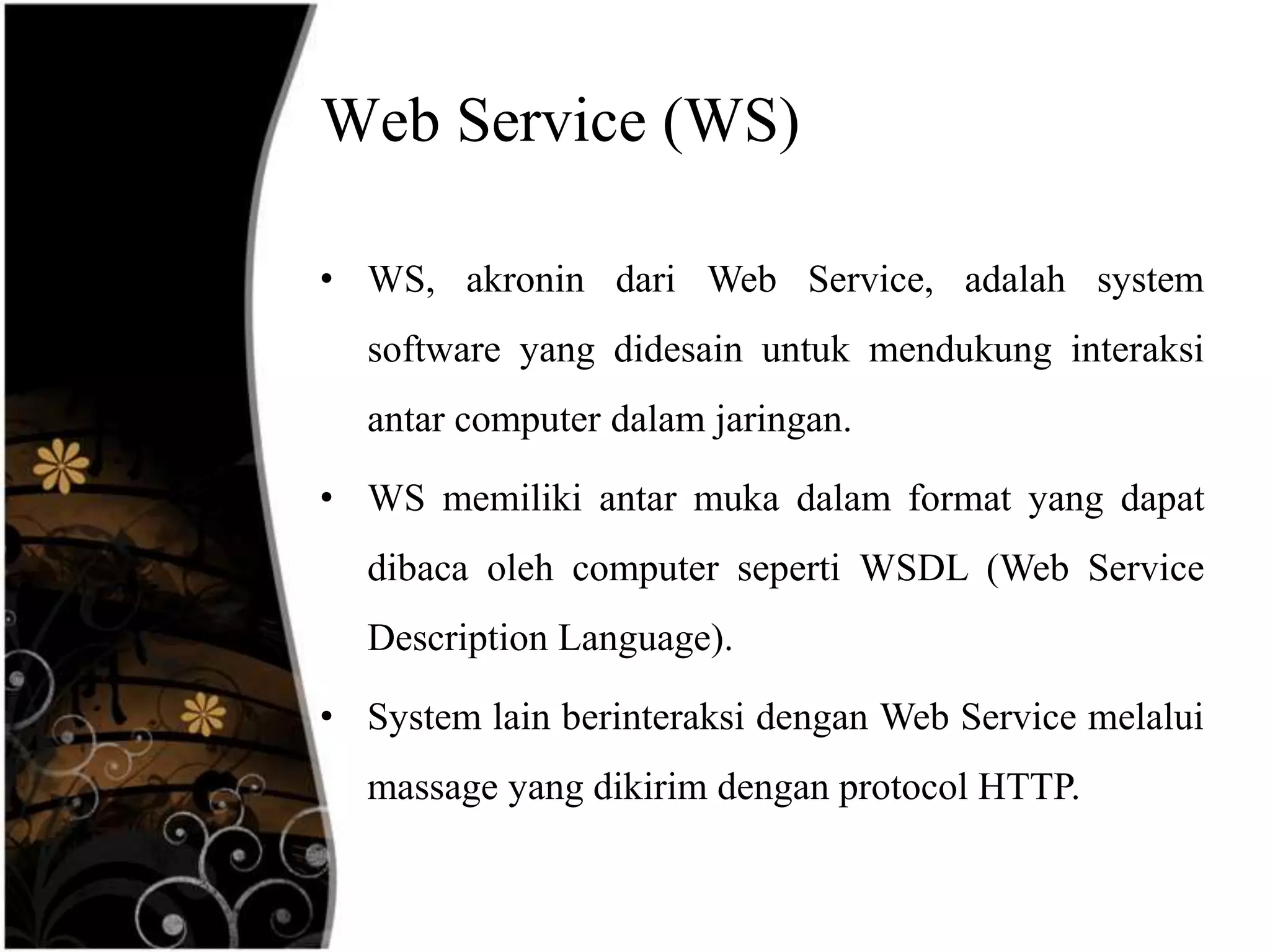 Web Service (WS)

• WS, akronin dari Web Service, adalah system
  software yang didesain untuk mendukung interaksi
  antar computer dalam jaringan.

• WS memiliki antar muka dalam format yang dapat
  dibaca oleh computer seperti WSDL (Web Service
  Description Language).

• System lain berinteraksi dengan Web Service melalui
  massage yang dikirim dengan protocol HTTP.
 