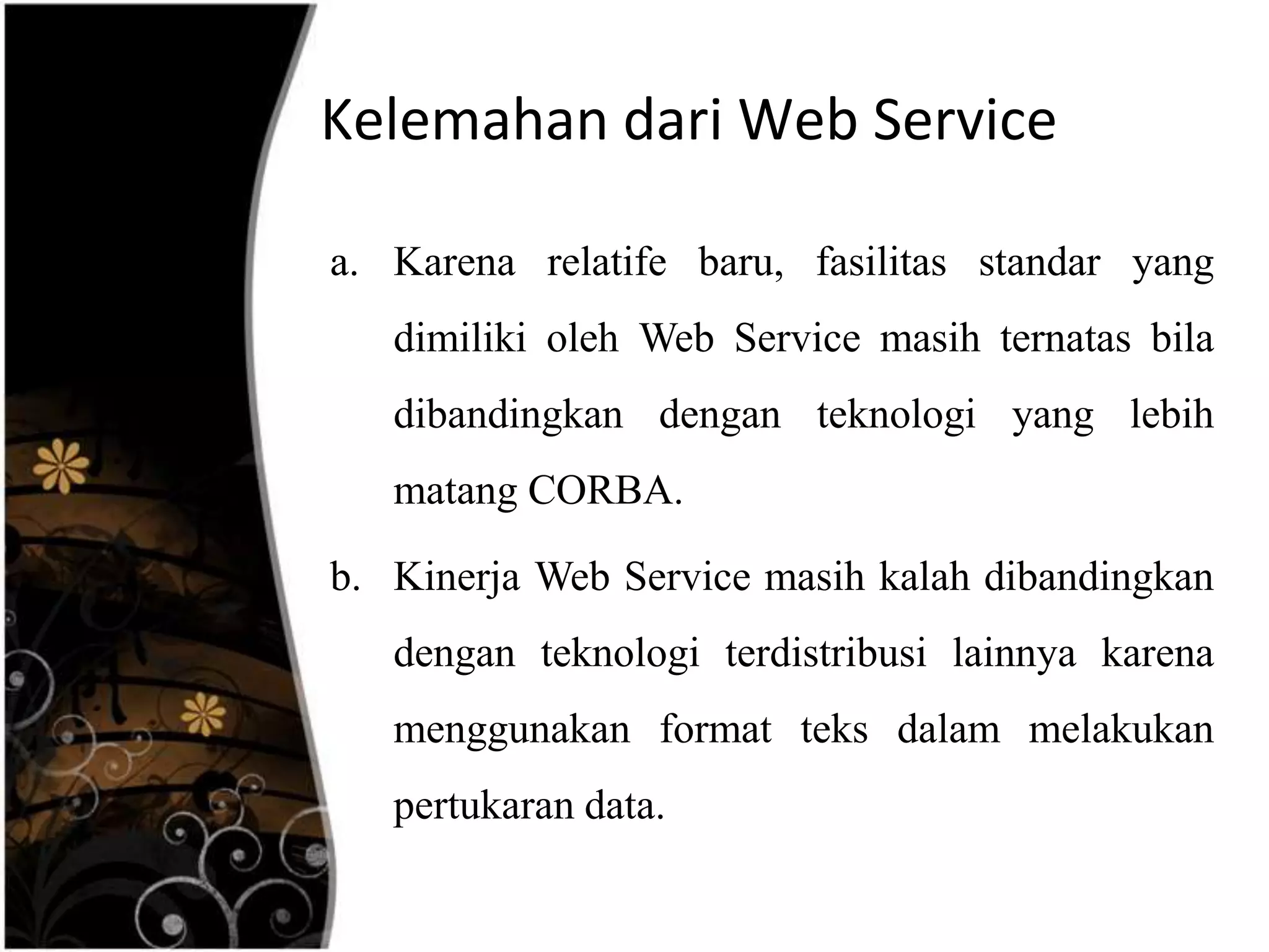 Kelemahan dari Web Service

a. Karena relatife baru, fasilitas standar yang
   dimiliki oleh Web Service masih ternatas bila
   dibandingkan dengan teknologi yang lebih
   matang CORBA.

b. Kinerja Web Service masih kalah dibandingkan
   dengan teknologi terdistribusi lainnya karena
   menggunakan format teks dalam melakukan
   pertukaran data.
 