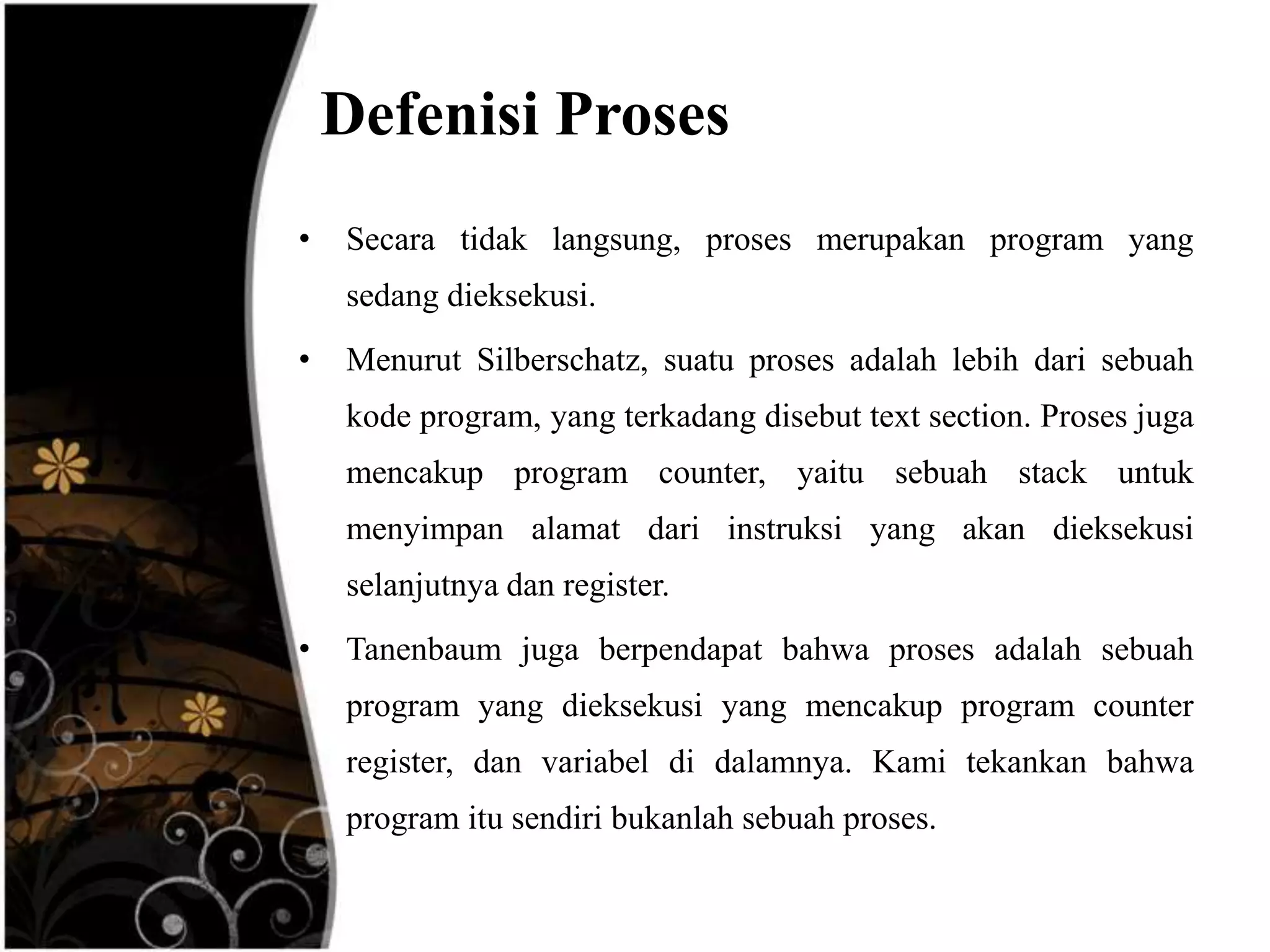 Defenisi Proses
•   Secara tidak langsung, proses merupakan program yang
    sedang dieksekusi.
•   Menurut Silberschatz, suatu proses adalah lebih dari sebuah
    kode program, yang terkadang disebut text section. Proses juga
    mencakup program counter, yaitu sebuah stack untuk
    menyimpan alamat dari instruksi yang akan dieksekusi
    selanjutnya dan register.
•   Tanenbaum juga berpendapat bahwa proses adalah sebuah
    program yang dieksekusi yang mencakup program counter
    register, dan variabel di dalamnya. Kami tekankan bahwa
    program itu sendiri bukanlah sebuah proses.
 