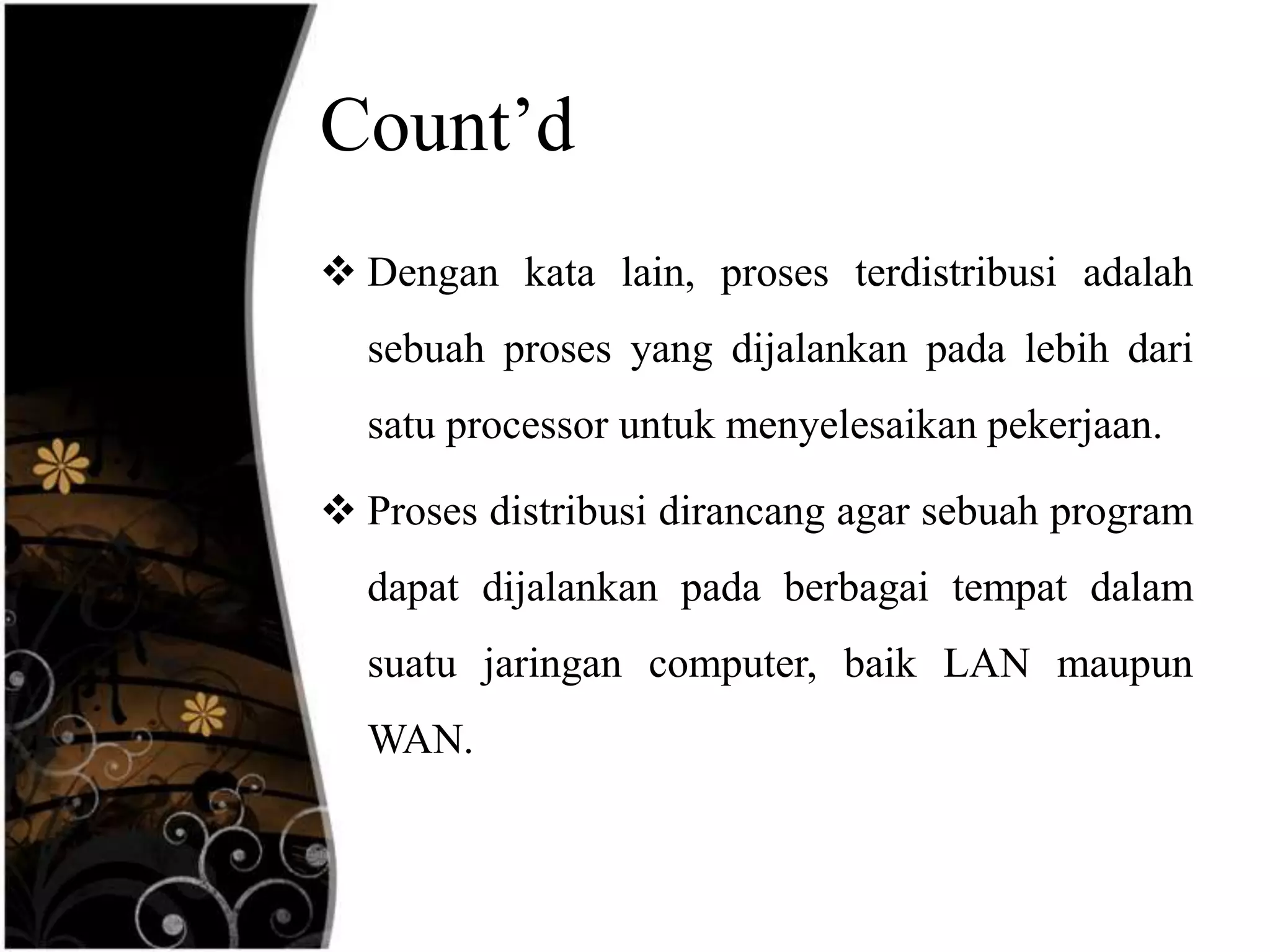 Count’d
 Dengan kata lain, proses terdistribusi adalah
  sebuah proses yang dijalankan pada lebih dari
  satu processor untuk menyelesaikan pekerjaan.

 Proses distribusi dirancang agar sebuah program
  dapat dijalankan pada berbagai tempat dalam
  suatu jaringan computer, baik LAN maupun
  WAN.
 