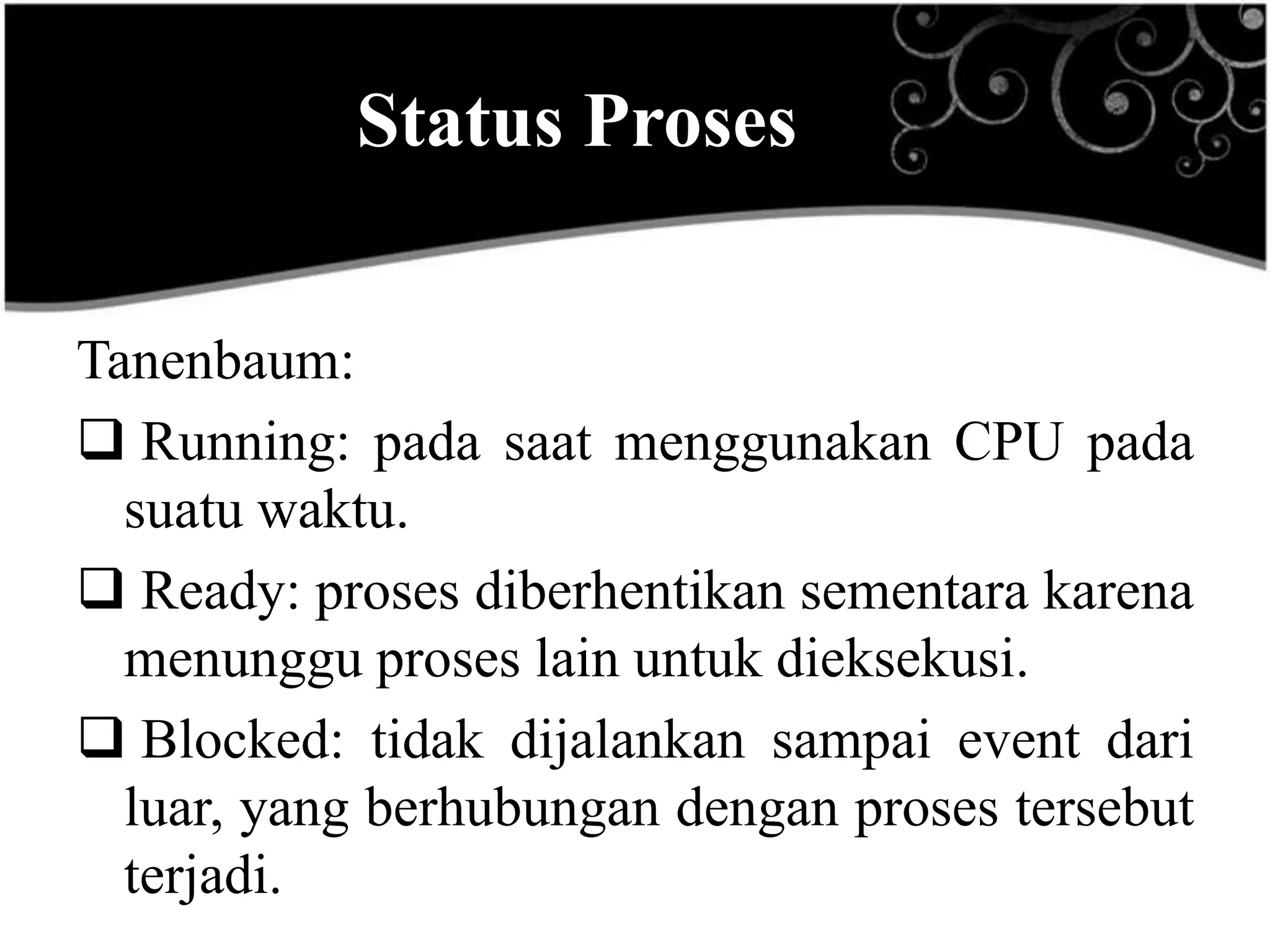 Status Proses

Tanenbaum:
 Running: pada saat menggunakan CPU pada
  suatu waktu.
 Ready: proses diberhentikan sementara karena
  menunggu proses lain untuk dieksekusi.
 Blocked: tidak dijalankan sampai event dari
  luar, yang berhubungan dengan proses tersebut
  terjadi.
 