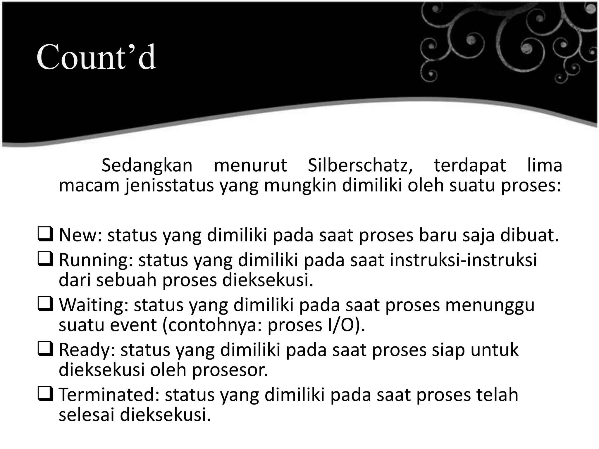 Count’d

      Sedangkan menurut Silberschatz, terdapat lima
  macam jenisstatus yang mungkin dimiliki oleh suatu proses:

 New: status yang dimiliki pada saat proses baru saja dibuat.
 Running: status yang dimiliki pada saat instruksi-instruksi
  dari sebuah proses dieksekusi.
 Waiting: status yang dimiliki pada saat proses menunggu
  suatu event (contohnya: proses I/O).
 Ready: status yang dimiliki pada saat proses siap untuk
  dieksekusi oleh prosesor.
 Terminated: status yang dimiliki pada saat proses telah
  selesai dieksekusi.
 