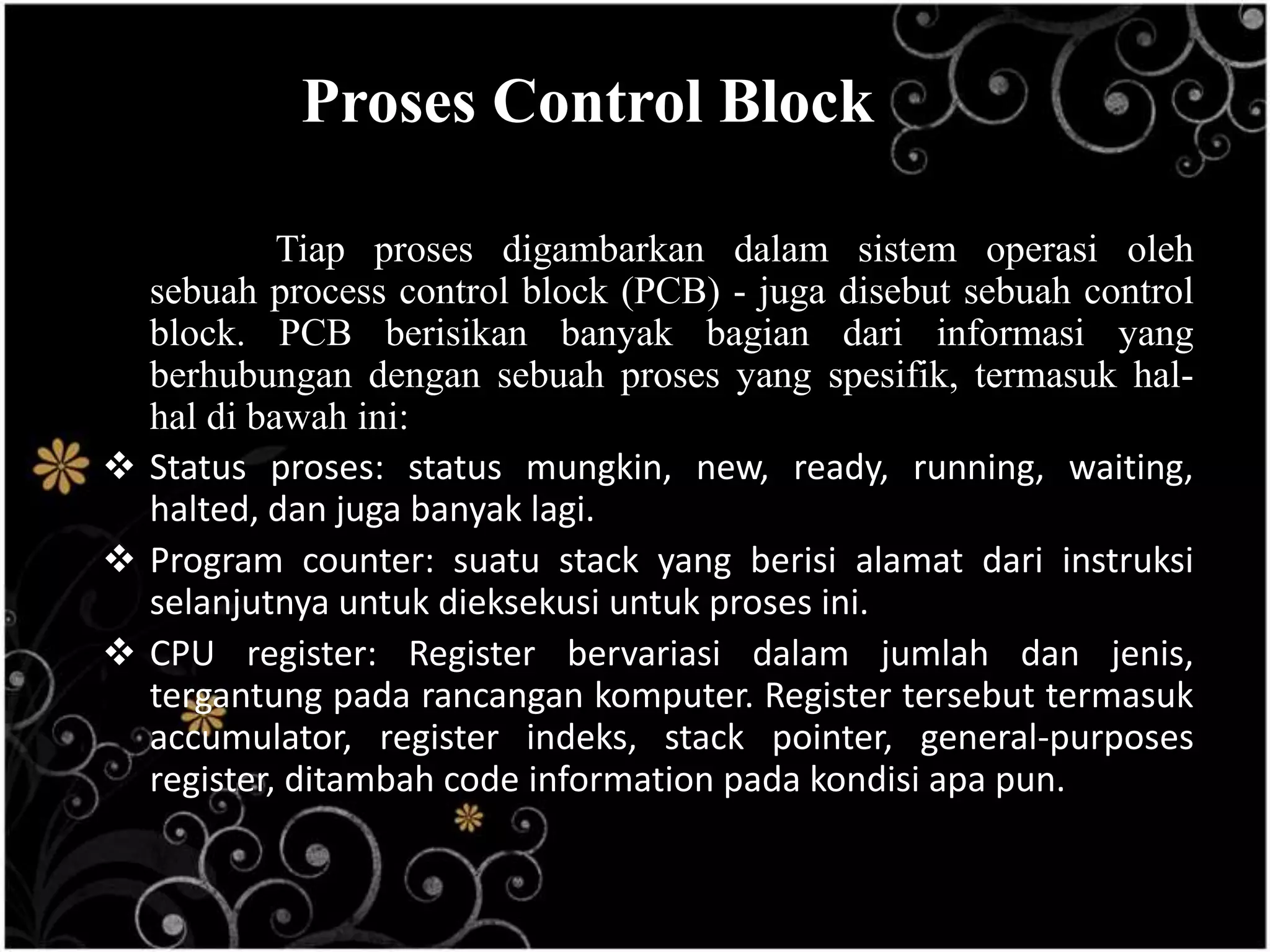 Proses Control Block

           Tiap proses digambarkan dalam sistem operasi oleh
  sebuah process control block (PCB) - juga disebut sebuah control
  block. PCB berisikan banyak bagian dari informasi yang
  berhubungan dengan sebuah proses yang spesifik, termasuk hal-
  hal di bawah ini:
 Status proses: status mungkin, new, ready, running, waiting,
  halted, dan juga banyak lagi.
 Program counter: suatu stack yang berisi alamat dari instruksi
  selanjutnya untuk dieksekusi untuk proses ini.
 CPU register: Register bervariasi dalam jumlah dan jenis,
  tergantung pada rancangan komputer. Register tersebut termasuk
  accumulator, register indeks, stack pointer, general-purposes
  register, ditambah code information pada kondisi apa pun.
 