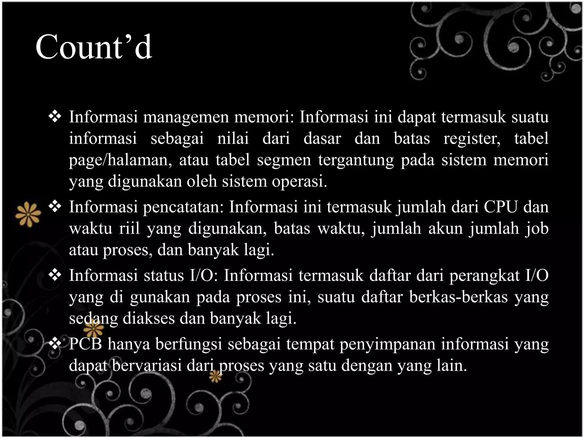 Count’d
 Informasi managemen memori: Informasi ini dapat termasuk suatu
  informasi sebagai nilai dari dasar dan batas register, tabel
  page/halaman, atau tabel segmen tergantung pada sistem memori
  yang digunakan oleh sistem operasi.
 Informasi pencatatan: Informasi ini termasuk jumlah dari CPU dan
  waktu riil yang digunakan, batas waktu, jumlah akun jumlah job
  atau proses, dan banyak lagi.
 Informasi status I/O: Informasi termasuk daftar dari perangkat I/O
  yang di gunakan pada proses ini, suatu daftar berkas-berkas yang
  sedang diakses dan banyak lagi.
 PCB hanya berfungsi sebagai tempat penyimpanan informasi yang
  dapat bervariasi dari proses yang satu dengan yang lain.
 
