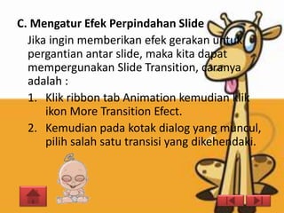 C. Mengatur Efek Perpindahan Slide
  Jika ingin memberikan efek gerakan untuk
  pergantian antar slide, maka kita dapat
  mempergunakan Slide Transition, caranya
  adalah :
  1. Klik ribbon tab Animation kemudian klik
      ikon More Transition Efect.
  2. Kemudian pada kotak dialog yang muncul,
      pilih salah satu transisi yang dikehendaki.
 