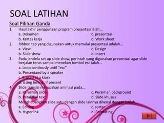 SOAL LATIHAN
Soal Pilihan Ganda
1.   Hasil akhir penggunaan program presentasi ialah...
     a. Dokumen                                  c. presentasi
     b. Kertas kerja                             d. Work sheet
2.   Ribbon tab yang digunakan untuk memulai presentasi adalah...
     a. View                                     c. Design
     b. Slide show                               d. Insert
3.   Pada jendela set up slide show, perintah yang digunakan presentasi agar slide
     berjalan terus sampai menekan tombol esc ialah...
     a. Loop contiously until “esc”
     b. Presentaed by a speaker
     c. Brosed at a kiosk
     d. Using timing, if present
4.   Slide transisi merupakan animasi pada...
     a. Peralihan slide                          c. Peralihan background
     b. Peralihan text                           d. Slide khusus
5.   Menghubungkan slide satu dengan slide lainnya dikenal dengan istilah...
     a. Editing                                  c. sorter
     b. Hyperlink                                d. Formating
 