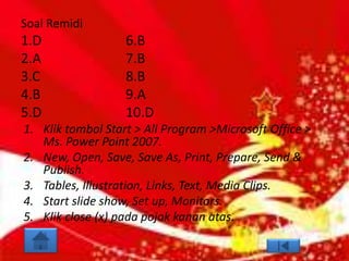 Soal Remidi
1.D                6.B
2.A                7.B
3.C                8.B
4.B                9.A
5.D                10.D
1. Klik tombol Start > All Program >Microsoft Office >
   Ms. Power Point 2007.
2. New, Open, Save, Save As, Print, Prepare, Send &
   Publish.
3. Tables, Illustration, Links, Text, Media Clips.
4. Start slide show, Set up, Monitors.
5. Klik close (x) pada pojok kanan atas.
 