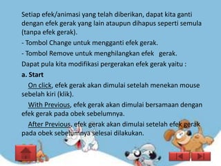 Setiap efek/animasi yang telah diberikan, dapat kita ganti
dengan efek gerak yang lain ataupun dihapus seperti semula
(tanpa efek gerak).
- Tombol Change untuk mengganti efek gerak.
- Tombol Remove untuk menghilangkan efek gerak.
Dapat pula kita modifikasi pergerakan efek gerak yaitu :
a. Start
   On click, efek gerak akan dimulai setelah menekan mouse
sebelah kiri (klik).
   With Previous, efek gerak akan dimulai bersamaan dengan
efek gerak pada obek sebelumnya.
   After Previous, efek gerak akan dimulai setelah efek gerak
pada obek sebelumnya selesai dilakukan.
 