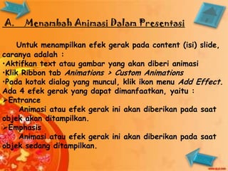 A.    Menambah Animasi Dalam Presentasi

     Untuk menampilkan efek gerak pada content (isi) slide,
caranya adalah :
•Aktifkan text atau gambar yang akan diberi animasi
•Klik Ribbon tab Animations > Custom Animations
•Pada kotak dialog yang muncul, klik ikon menu Add Effect.
Ada 4 efek gerak yang dapat dimanfaatkan, yaitu :
Entrance
     Animasi atau efek gerak ini akan diberikan pada saat
objek akan ditampilkan.
Emphasis
     Animasi atau efek gerak ini akan diberikan pada saat
objek sedang ditampilkan.
 
