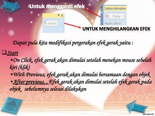 Dapat pula kita modifikasi pergerakan efek gerak yaitu :
Start
  •On Click, efek gerak akan dimulai setelah menekan mouse sebelah
  kiri (klik)
  •With Previous, efek gerak akan dimulai bersamaan dengan objek
  •After previous, , Efek gerak akan dimulai setelah efek gerak pada
  objek sebelumnya selesai dilakukan
 