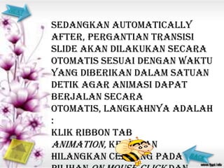 sedangkan Automatically
after, pergantian transisi
slide akan dilakukan secara
otomatis sesuai dengan waktu
yang diberikan dalam satuan
detik agar animasi dapat
berjalan secara
otomatis, langkahnya adalah
:
Klik ribbon tab
Animation, kemudian
hilangkan centang pada
 