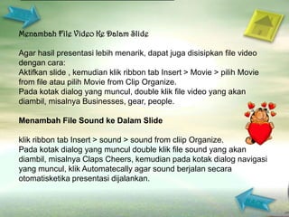 Menambah File Video Ke Dalam Slide

Agar hasil presentasi lebih menarik, dapat juga disisipkan file video
dengan cara:
Aktifkan slide , kemudian klik ribbon tab Insert > Movie > pilih Movie
from file atau pilih Movie from Clip Organize.
Pada kotak dialog yang muncul, double klik file video yang akan
diambil, misalnya Businesses, gear, people.

Menambah File Sound ke Dalam Slide

klik ribbon tab Insert > sound > sound from cliip Organize.
Pada kotak dialog yang muncul double klik file sound yang akan
diambil, misalnya Claps Cheers, kemudian pada kotak dialog navigasi
yang muncul, klik Automatecally agar sound berjalan secara
otomatisketika presentasi dijalankan.
 