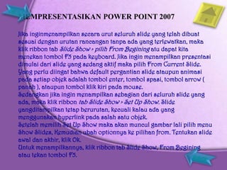 MEMPRESENTASIKAN POWER POINT 2007

Jika inginmenampilkan secara urut seluruh slide yang telah dibuat
sesuai dengan urutan rancangan tanpa ada yang terlewatkan, maka
klik ribbon tab Slide Show > pilih From Begining atu dapat kita
menekan tombol F5 pada keyboard. Jika ingin menampilkan presentasi
dimulai dari slide yang sedang aktif maka pilih From Current Slide.
Yang perlu diingat bahwa default pergantian slide ataupun animasi
pada setiap objek adalah tombol enter, tombol spasi, tombol arrow (
panah ), ataupun tombol klik kiri pada mouse.
Sedangkan jika ingin menampilkan sebagian dari seluruh slide yang
ada, maka klik ribbon tab Slide Show > Set Up Show. Slide
yangditampilkan tetap berurutan, kecuali kalau ada yang
menggunakan hyperlink pada salah satu objek.
Setelah memilih Set Up Show maka akan muncul gambar lali pilih menu
Show Slides, Kemudian ubah optionnya ke pilihan from. Tentukan slide
awal dan akhir, klik Ok.
Untuk menampilkannya, klik ribbon tab Slide Show, From Begining
atau tekan tombol F5.
 