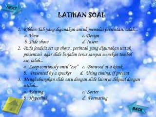 LATIHAN SOAL

1. Ribbon Tab yang digunakan untuk memulai presentasi, ialah...
    a. View                         c. Design
    b. Slide show                   d. Insert
2. Pada jendela set up show , perintah yang digunakan untuk
   presentasi agar slide berjalan terus sampai menekan tombol
   esc, ialah...
   a. Loop contiously until “esc” c. Browsed at a kiosk
   b. Presented by a speaker       d. Using timing, if present
3. Menghubungkan slide satu dengan slide lainnya dikenal dengan
   istilah...
   a. Editing                       c. Sorter
   b. Hyperlink                     d. Formating
 