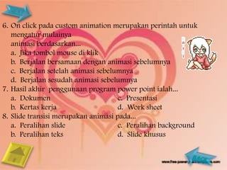 6. On click pada custom animation merupakan perintah untuk
   mengatur mulainya
   animasi berdasarkan...
   a. Jika tombol mouse di klik
   b. Berjalan bersamaan dengan animasi sebelumnya
   c. Berjalan setelah animasi sebelumnya
   d. Berjalan sesudah animasi sebelumnya
7. Hasil akhir penggunaan program power point ialah...
   a. Dokumen                        c. Presentasi
   b. Kertas kerja                   d. Work sheet
8. Slide transisi merupakan animasi pada...
   a. Peralihan slide                c. Peralihan background
   b. Peralihan teks                 d. Slide khusus
 