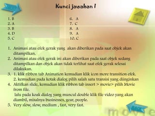 Kunci jawaban I

1. B                               6. A
2. A                               7. C
3. B                               8. A
4. D                               9. A
5. C                               10. C

1. Animasi atau efek gerak yang akan diberikan pada saat objek akan
   ditampilkan.
2. Animasi atau efek gerak ini akan diberikan pada saat objek sedang
   ditampilkan dan objek akan tidak terlihat saat efek gerak selesai
   dilakukan.
3. 1. klik ribbon tab Animation kemudian klik icon more transition efek.
   2. kemudian pada kotak dialog pilih salah satu transisi yang diinginkan
4. Aktifkan slide, kemudian klik ribbon tab insert > movie> pilih Movie
   from file.
    lalu pada koak dialog yang muncul double klik file video yang akan
   diambil, misalnya businesses, gear, people.
5. Very slow, slow, medium , fast, very fast.
 