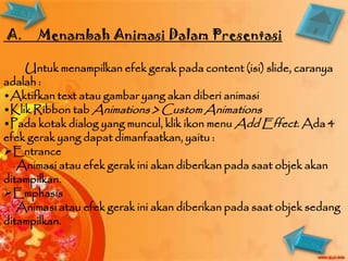 A.     Menambah Animasi Dalam Presentasi

    Untuk menampilkan efek gerak pada content (isi) slide, caranya
adalah :
•Aktifkan text atau gambar yang akan diberi animasi
•Klik Ribbon tab Animations > Custom Animations
•Pada kotak dialog yang muncul, klik ikon menu Add Effect. Ada 4
efek gerak yang dapat dimanfaatkan, yaitu :
Entrance
   Animasi atau efek gerak ini akan diberikan pada saat objek akan
ditampilkan.
Emphasis
   Animasi atau efek gerak ini akan diberikan pada saat objek sedang
ditampilkan.
 