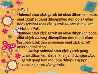 Exit
Animasi atau efek gerak ini akan diberikan pada
saat objek sedang ditampilkan dan objek akan
tidak terlihat saat efek gerak selesai dilakukan.
Motion Path
Animasi atau efek gerak ini akan diberikan pada
saat objek sedang ditampilkan dan objek akan
berubah letak dan posisinya saat efek gerak
selesai dilakukan.
        Setiap animasi atau efek gerak yang
   telah diberikan, dapat kita ganti dengan efek
   gerak yang lain ataupun dihapus seperti
   semula (tanpa efek gerak).
 