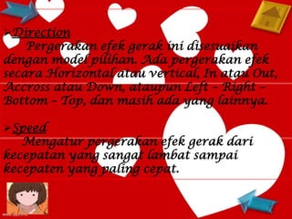 Direction
    Pergerakan efek gerak ini disesuaikan
dengan model pilihan. Ada pergerakan efek
secara Horizontal atau vertical, In atau Out,
Accross atau Down, ataupun Left – Right –
Bottom – Top, dan masih ada yang lainnya.

Speed
   Mengatur pergerakan efek gerak dari
kecepatan yang sangat lambat sampai
kecepaten yang paling cepat.
 