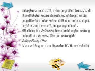 sedangkan Automatically after, pergantian transisi slide
akan dilakukan secara otomatis sesuai dengan waktu
yang diberikan dalam satuan detik agar animasi dapat
berjalan secara otomatis, langkahnya adalah :
Klik ribbon tab Animation, kemudian hilangkan centang
pada pilihan On Mouse Click dan centanglah
Automatically After
Isikan waktu yang akan digunakan 00:00 (menit:detik)
 