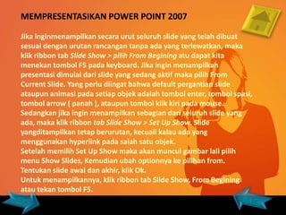 MEMPRESENTASIKAN POWER POINT 2007

Jika inginmenampilkan secara urut seluruh slide yang telah dibuat
sesuai dengan urutan rancangan tanpa ada yang terlewatkan, maka
klik ribbon tab Slide Show > pilih From Begining atu dapat kita
menekan tombol F5 pada keyboard. Jika ingin menampilkan
presentasi dimulai dari slide yang sedang aktif maka pilih From
Current Slide. Yang perlu diingat bahwa default pergantian slide
ataupun animasi pada setiap objek adalah tombol enter, tombol spasi,
tombol arrow ( panah ), ataupun tombol klik kiri pada mouse.
Sedangkan jika ingin menampilkan sebagian dari seluruh slide yang
ada, maka klik ribbon tab Slide Show > Set Up Show. Slide
yangditampilkan tetap berurutan, kecuali kalau ada yang
menggunakan hyperlink pada salah satu objek.
Setelah memilih Set Up Show maka akan muncul gambar lali pilih
menu Show Slides, Kemudian ubah optionnya ke pilihan from.
Tentukan slide awal dan akhir, klik Ok.
Untuk menampilkannya, klik ribbon tab Slide Show, From Begining
atau tekan tombol F5.
 