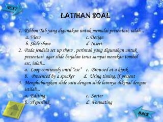 LATIHAN SOAL

1. Ribbon Tab yang digunakan untuk memulai presentasi, ialah...
    a. View                         c. Design
    b. Slide show                   d. Insert
2. Pada jendela set up show , perintah yang digunakan untuk
   presentasi agar slide berjalan terus sampai menekan tombol
   esc, ialah...
   a. Loop contiously until “esc” c. Browsed at a kiosk
   b. Presented by a speaker       d. Using timing, if present
3. Menghubungkan slide satu dengan slide lainnya dikenal dengan
   istilah...
   a. Editing                       c. Sorter
   b. Hyperlink                     d. Formating
 