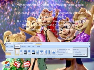 B. Mengatur Animasi Dalam Presentasi Berjalan Secara
                           Otomatis
   digunakan untuk memulai kapan pergantian slid akan
                     dilakukan. Lankahnya:
 1. Klik ribbon tab Animations, hilangkan centang pada On
         Mouse Click, dan centang Automiticaly After
             2. Isikan waktu yang akan digunakan
 