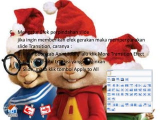 C. Mengatur Efek perpindahan slide
   jika ingin memberikan efek gerakan maka mempergunakan
   slide Transition, caranya :
   1. Klik ribbon tab Animation, lalu klik More Transition Efect
   2. Pilih salahsatu transisi yang diinginkan
   3. Slide, maka klik tombol Apply to All
 