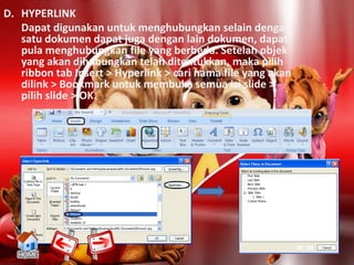 D. HYPERLINK
   Dapat digunakan untuk menghubungkan selain dengan
   satu dokumen dapat juga dengan lain dokumen, dapat
   pula menghubungkan file yang berbeda. Setelah objek
   yang akan dihubungkan telah ditentukkan, maka pilih
   ribbon tab Insert > Hyperlink > cari nama file yang akan
   dilink > Bookmark untuk membuka semua isi slide >
   pilih slide > OK.
 